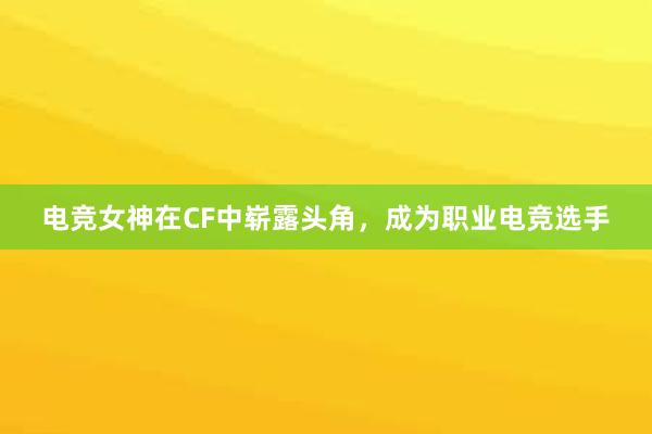 电竞女神在CF中崭露头角，成为职业电竞选手