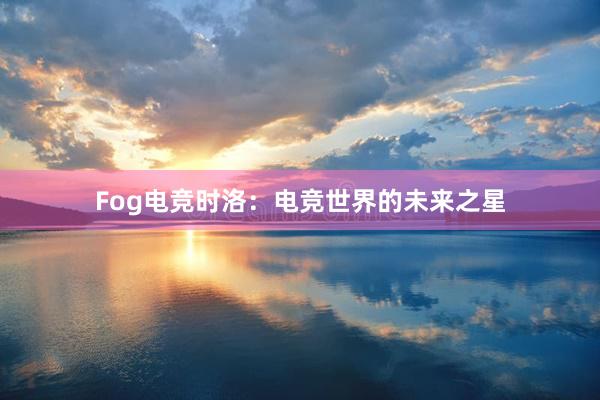 Fog电竞时洛：电竞世界的未来之星