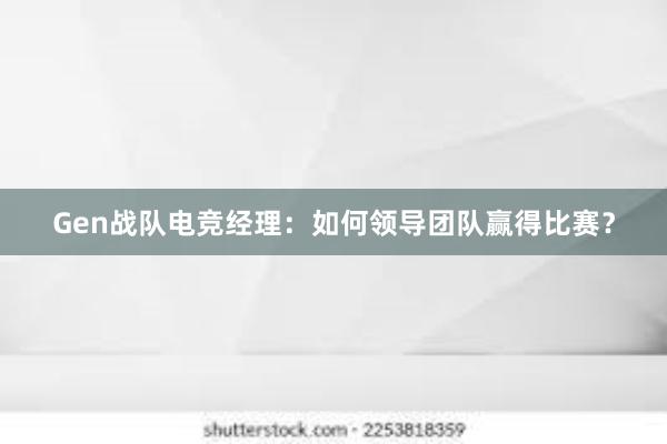 Gen战队电竞经理：如何领导团队赢得比赛？