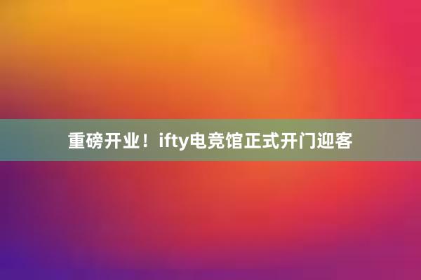 重磅开业！ifty电竞馆正式开门迎客