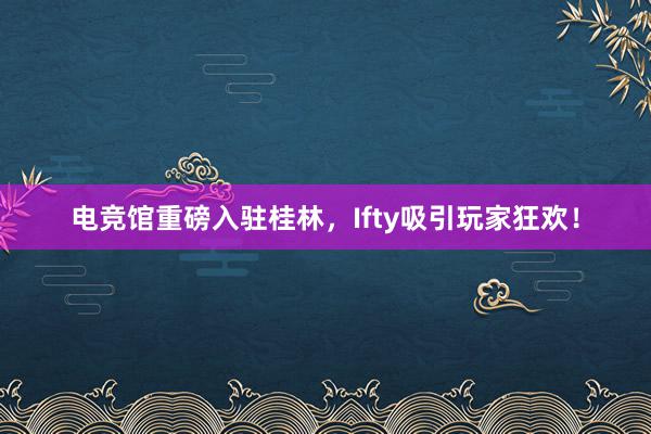 电竞馆重磅入驻桂林，Ifty吸引玩家狂欢！