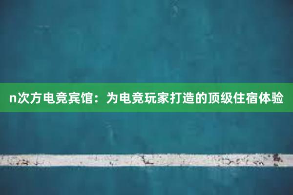 n次方电竞宾馆：为电竞玩家打造的顶级住宿体验