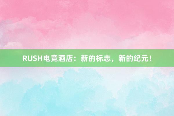 RUSH电竞酒店：新的标志，新的纪元！