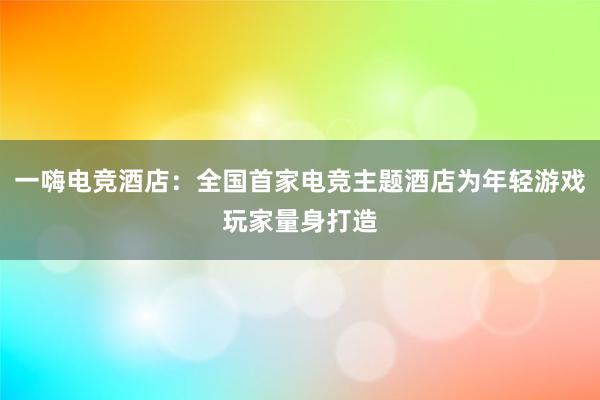 一嗨电竞酒店：全国首家电竞主题酒店为年轻游戏玩家量身打造