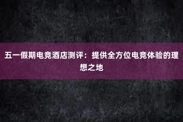 五一假期电竞酒店测评：提供全方位电竞体验的理想之地