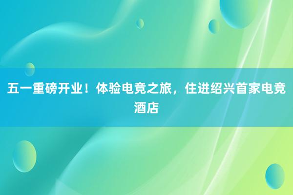 五一重磅开业！体验电竞之旅，住进绍兴首家电竞酒店