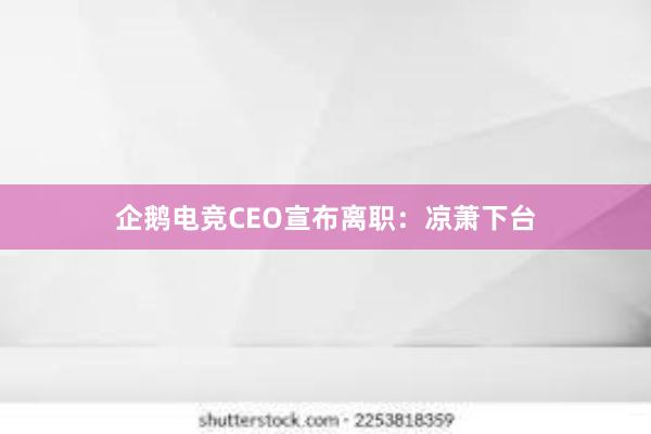 企鹅电竞CEO宣布离职：凉萧下台