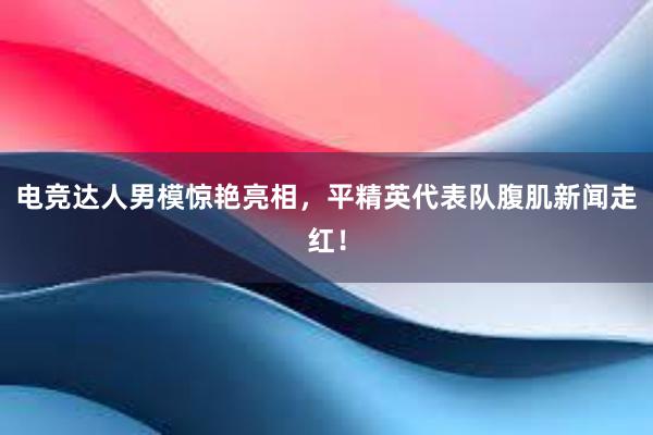 电竞达人男模惊艳亮相，平精英代表队腹肌新闻走红！