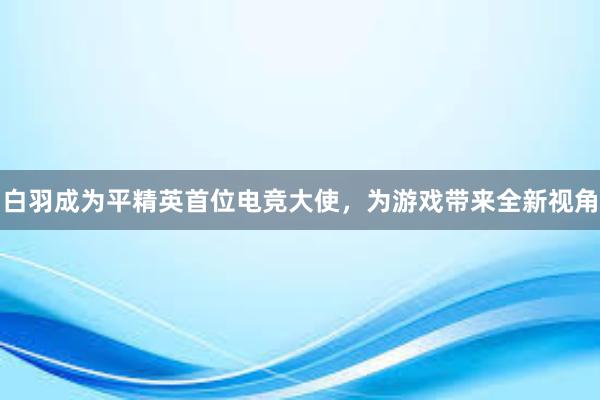 白羽成为平精英首位电竞大使，为游戏带来全新视角