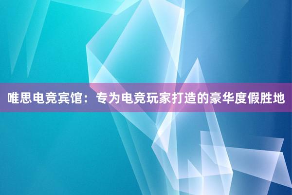 唯思电竞宾馆：专为电竞玩家打造的豪华度假胜地