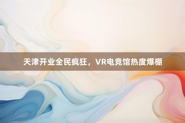 天津开业全民疯狂，VR电竞馆热度爆棚