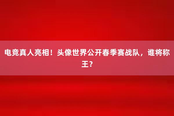 电竞真人亮相！头像世界公开春季赛战队，谁将称王？