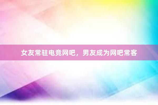 女友常驻电竞网吧，男友成为网吧常客