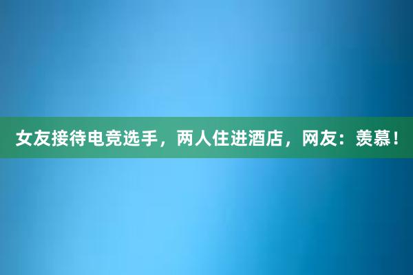 女友接待电竞选手，两人住进酒店，网友：羡慕！