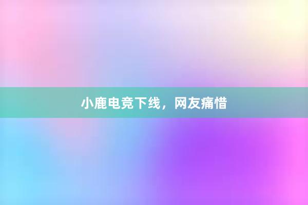 小鹿电竞下线，网友痛惜