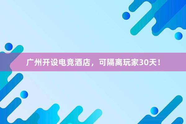 广州开设电竞酒店，可隔离玩家30天！