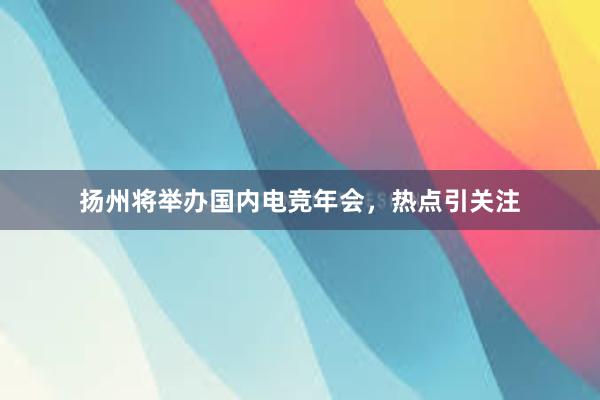 扬州将举办国内电竞年会，热点引关注