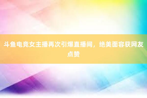 斗鱼电竞女主播再次引爆直播间，绝美面容获网友点赞