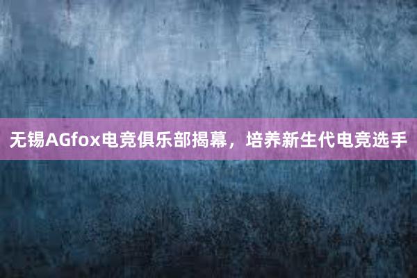 无锡AGfox电竞俱乐部揭幕，培养新生代电竞选手