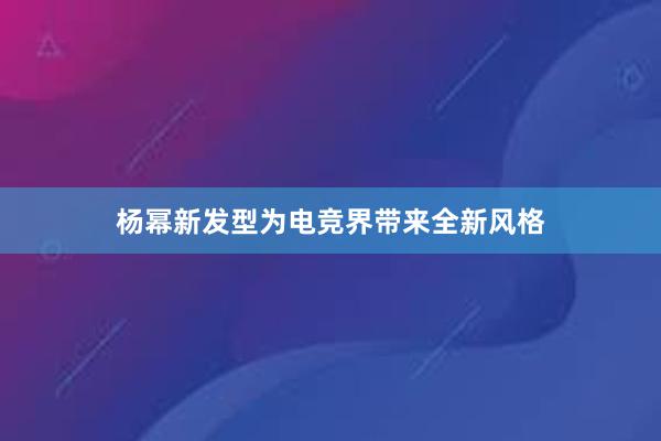 杨幂新发型为电竞界带来全新风格