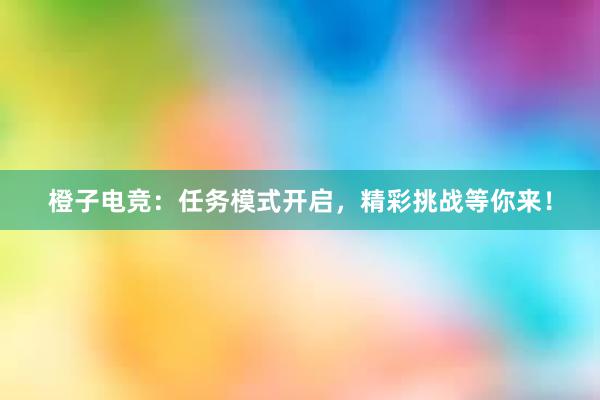 橙子电竞：任务模式开启，精彩挑战等你来！