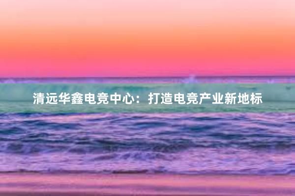 清远华鑫电竞中心：打造电竞产业新地标