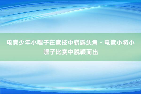 电竞少年小嘿子在竞技中崭露头角 - 电竞小将小嘿子比赛中脱颖而出