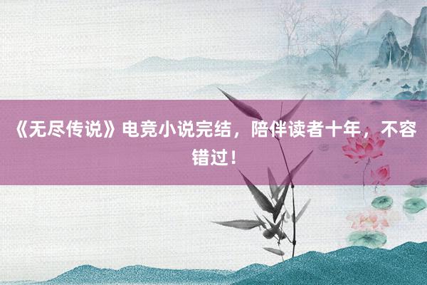 《无尽传说》电竞小说完结，陪伴读者十年，不容错过！