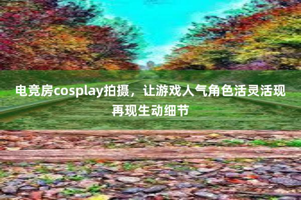 电竞房cosplay拍摄，让游戏人气角色活灵活现再现生动细节