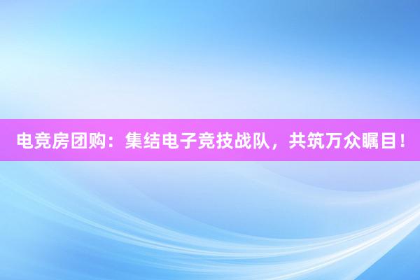 电竞房团购：集结电子竞技战队，共筑万众瞩目！