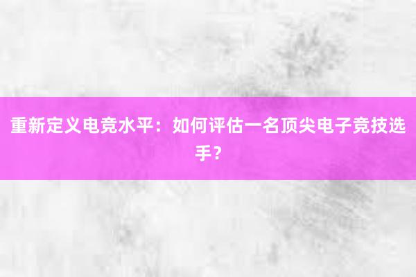 重新定义电竞水平：如何评估一名顶尖电子竞技选手？