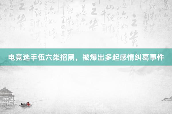 电竞选手伍六柒招黑，被爆出多起感情纠葛事件