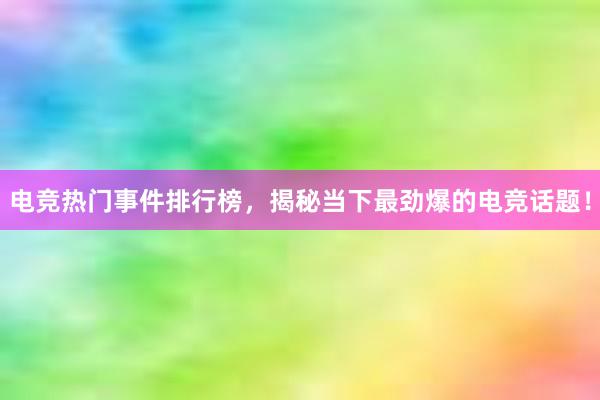 电竞热门事件排行榜，揭秘当下最劲爆的电竞话题！