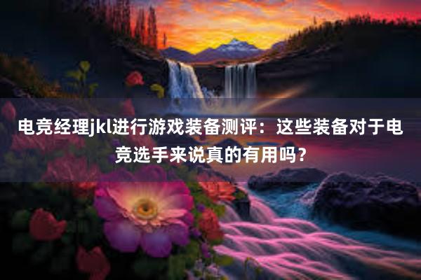 电竞经理jkl进行游戏装备测评：这些装备对于电竞选手来说真的有用吗？