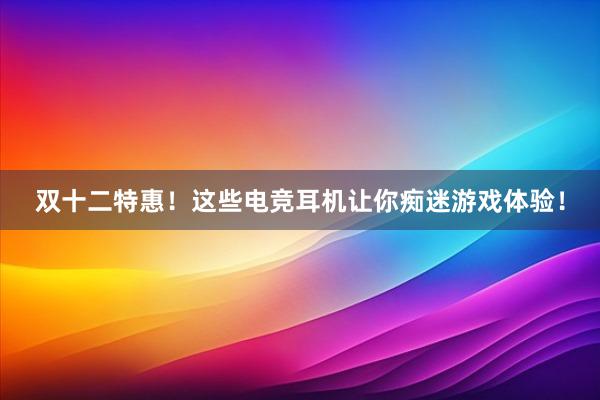 双十二特惠！这些电竞耳机让你痴迷游戏体验！