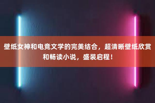 壁纸女神和电竞文学的完美结合，超清晰壁纸欣赏和畅读小说，盛装启程！