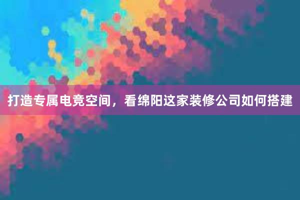 打造专属电竞空间，看绵阳这家装修公司如何搭建