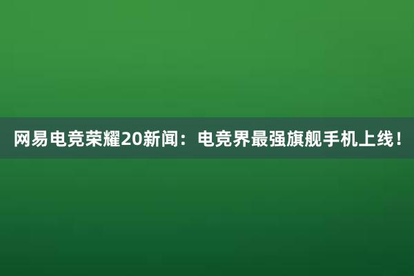 网易电竞荣耀20新闻：电竞界最强旗舰手机上线！