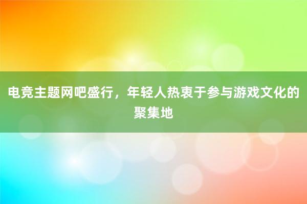 电竞主题网吧盛行，年轻人热衷于参与游戏文化的聚集地