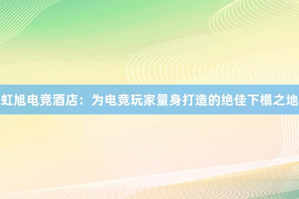 虹旭电竞酒店：为电竞玩家量身打造的绝佳下榻之地