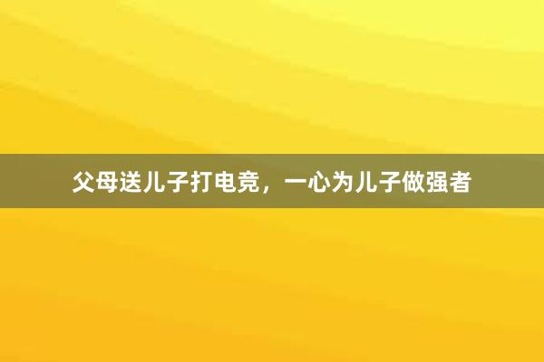 父母送儿子打电竞，一心为儿子做强者