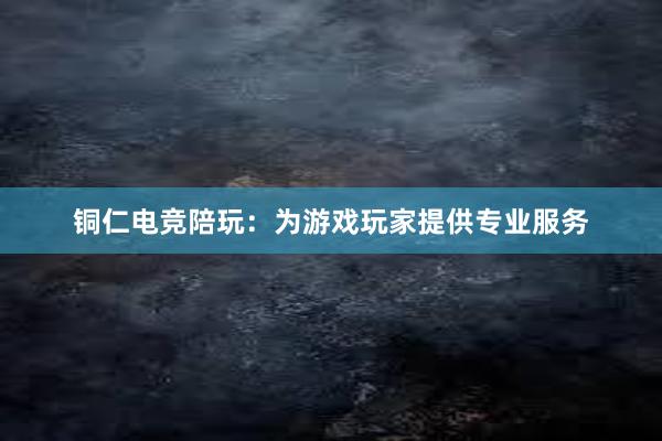 铜仁电竞陪玩：为游戏玩家提供专业服务