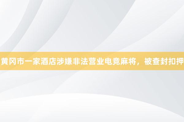 黄冈市一家酒店涉嫌非法营业电竞麻将，被查封扣押